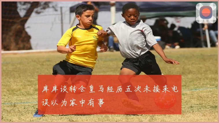 库库谈转会皇马经历五次未接来电误以为家中有事