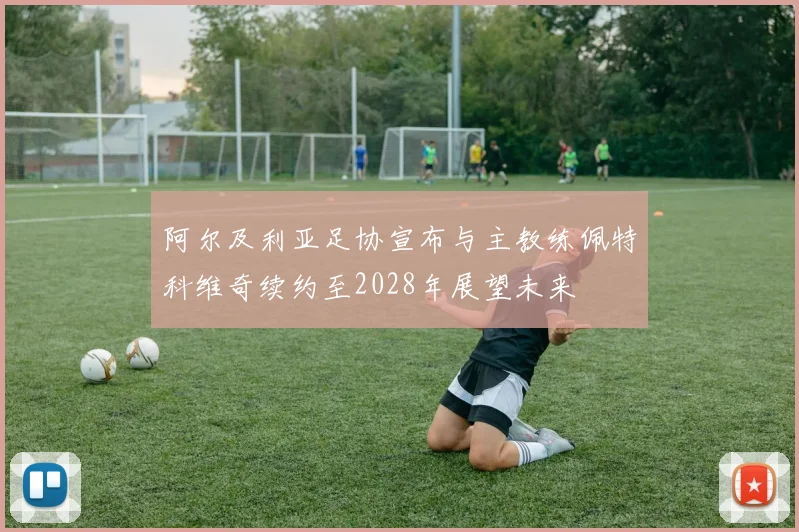 阿尔及利亚足协宣布与主教练佩特科维奇续约至2028年展望未来