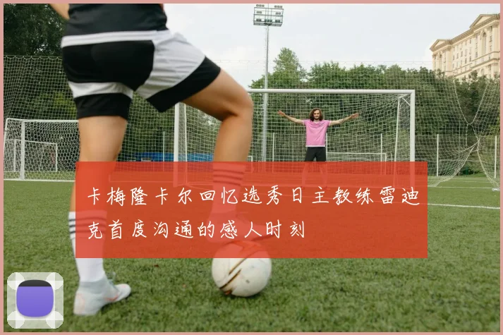 卡梅隆卡尔回忆选秀日主教练雷迪克首度沟通的感人时刻