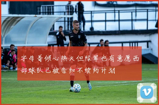 字母哥倾心热火但绿军也有意愿西部球队已被告知不续约计划