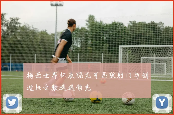 梅西世界杯表现无可匹敌射门与创造机会数遥遥领先