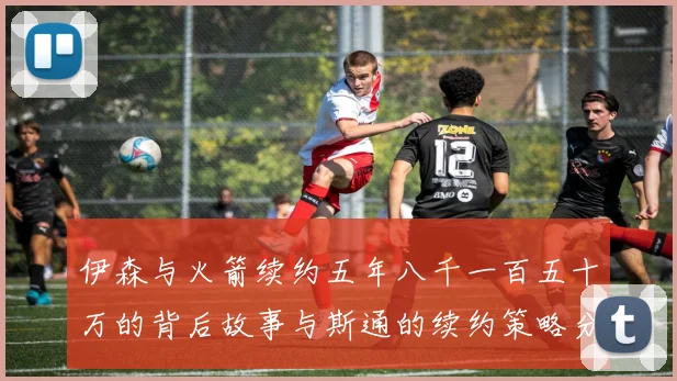 伊森与火箭续约五年八千一百五十万的背后故事与斯通的续约策略分析