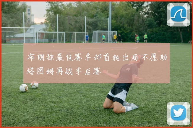 布朗称最佳赛季却首轮出局不愿助塔图姆再战季后赛